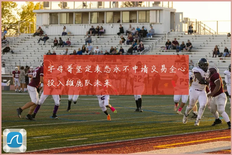 字母哥坚定表态永不申请交易全心投入雄鹿队未来