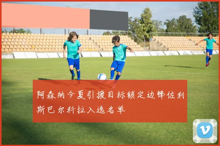 阿森纳今夏引援目标锁定边锋佐利斯巴尔科拉入选名单