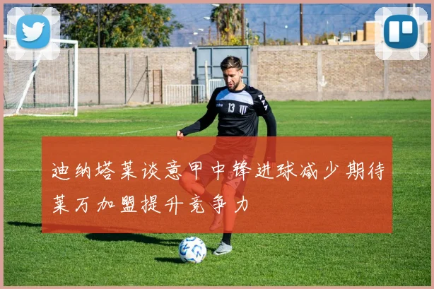 迪纳塔莱谈意甲中锋进球减少期待莱万加盟提升竞争力