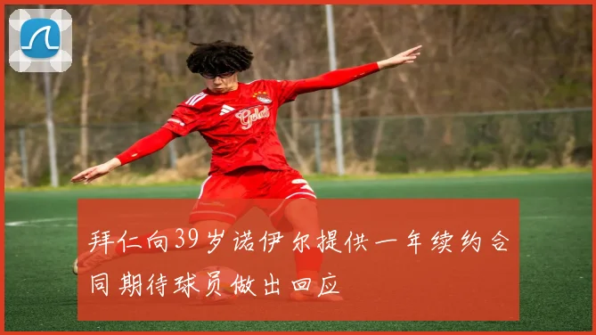 拜仁向39岁诺伊尔提供一年续约合同期待球员做出回应