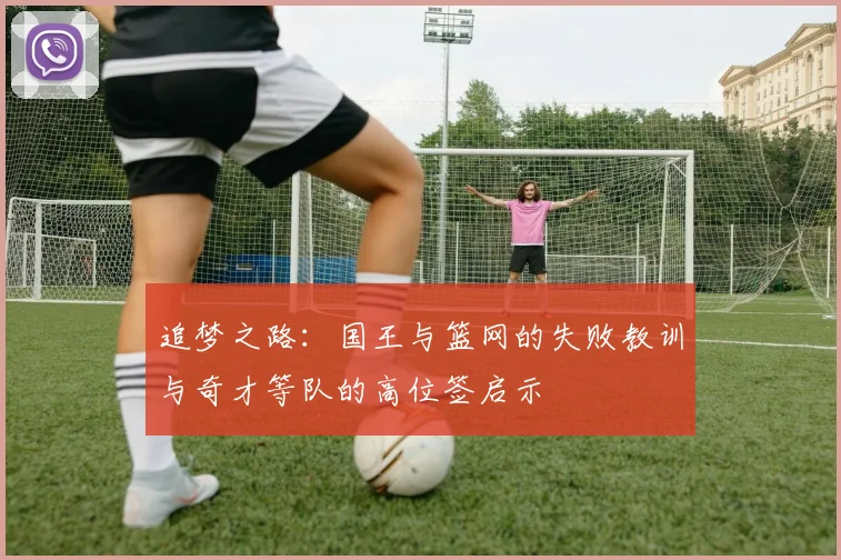 追梦之路：国王与篮网的失败教训与奇才等队的高位签启示