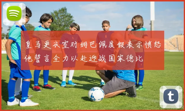 皇马更衣室对姆巴佩度假表示愤怒他誓言全力以赴迎战国家德比