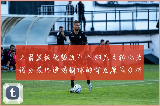 火箭篮板优势近20个却无力转化为得分最终遗憾输球的背后原因分析