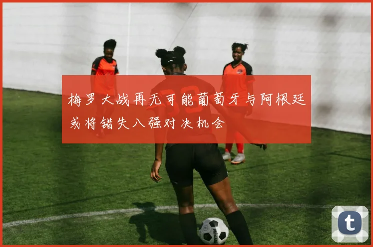梅罗大战再无可能葡萄牙与阿根廷或将错失八强对决机会