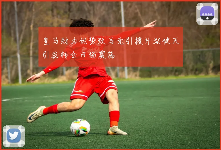 皇马财力优势致马竞引援计划破灭引发转会市场震荡