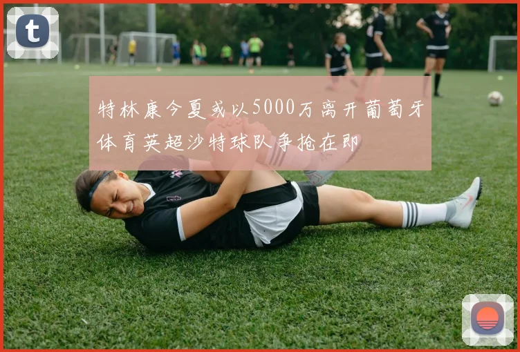 特林康今夏或以5000万离开葡萄牙体育英超沙特球队争抢在即