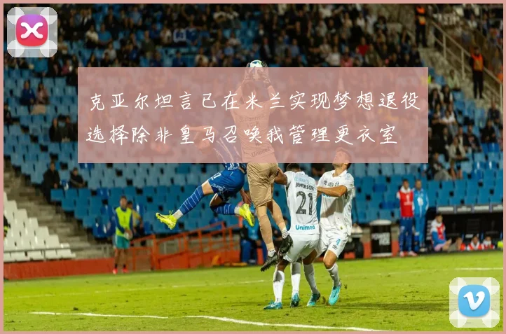 克亚尔坦言已在米兰实现梦想退役选择除非皇马召唤我管理更衣室