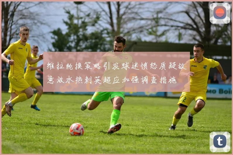 维拉轮换策略引发球迷愤怒质疑故意放水热刺英超应加强调查措施