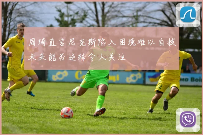 周琦直言尼克斯陷入困境难以自拔未来能否逆转令人关注