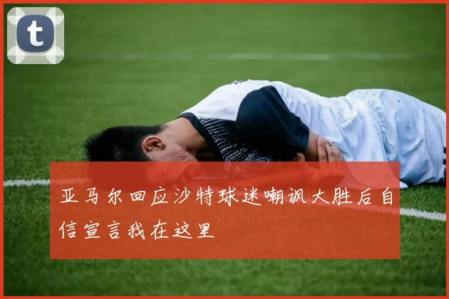 亚马尔回应沙特球迷嘲讽大胜后自信宣言我在这里