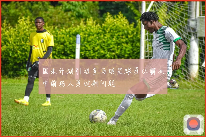 国米计划引进皇马明星球员以解决中前场人员过剩问题