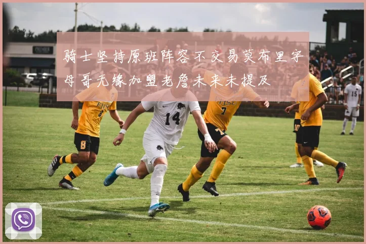 骑士坚持原班阵容不交易莫布里字母哥无缘加盟老詹未来未提及