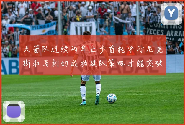 火箭队连续两年止步首轮学习尼克斯和马刺的成功建队策略才能突破瓶颈