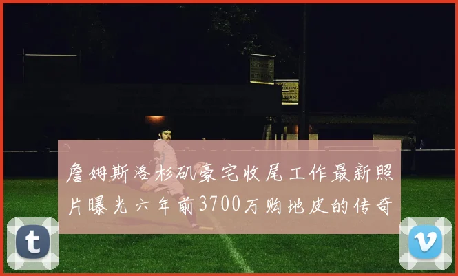 詹姆斯洛杉矶豪宅收尾工作最新照片曝光六年前3700万购地皮的传奇故事