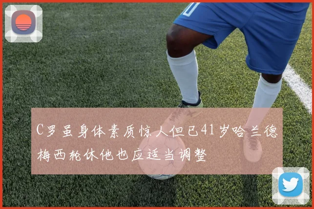 C罗虽身体素质惊人但已41岁哈兰德梅西轮休他也应适当调整
