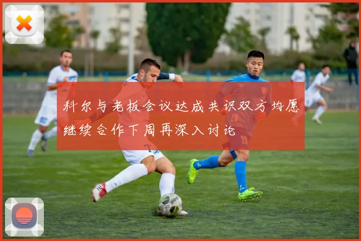 科尔与老板会议达成共识双方均愿继续合作下周再深入讨论