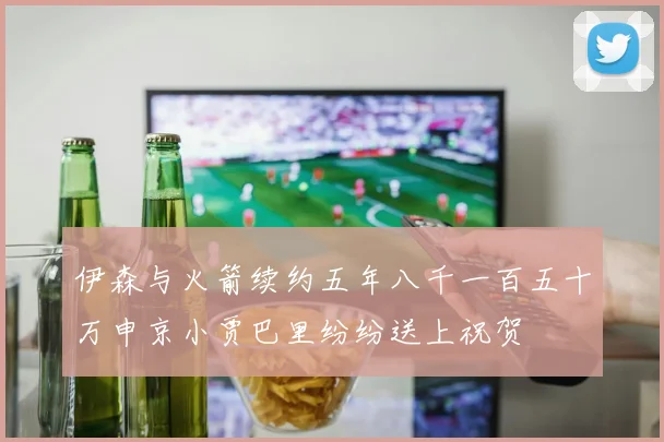 伊森与火箭续约五年八千一百五十万申京小贾巴里纷纷送上祝贺