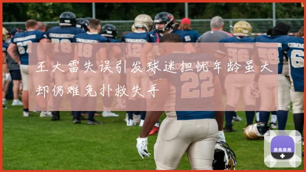 王大雷失误引发球迷担忧年龄虽大却仍难免扑救失手
