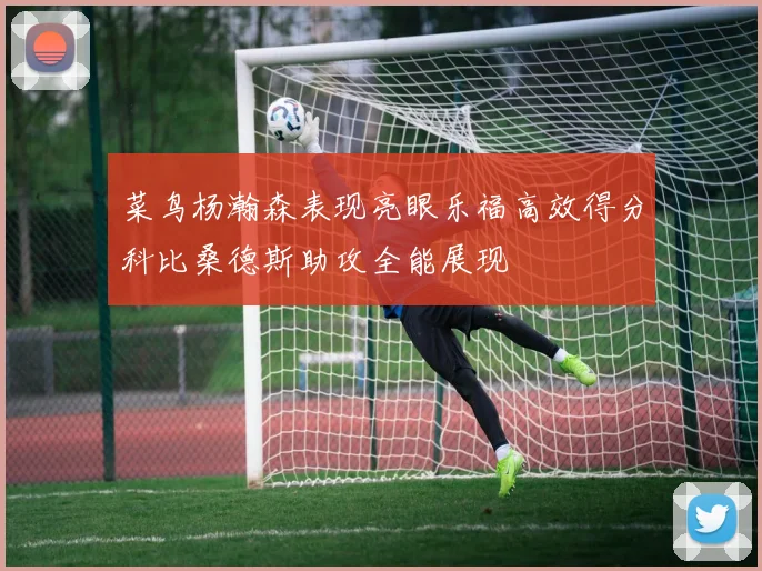 菜鸟杨瀚森表现亮眼乐福高效得分科比桑德斯助攻全能展现