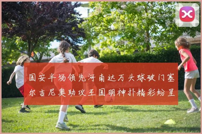 国安半场领先河南达万头球破门塞尔吉尼奥助攻王国明神扑精彩纷呈