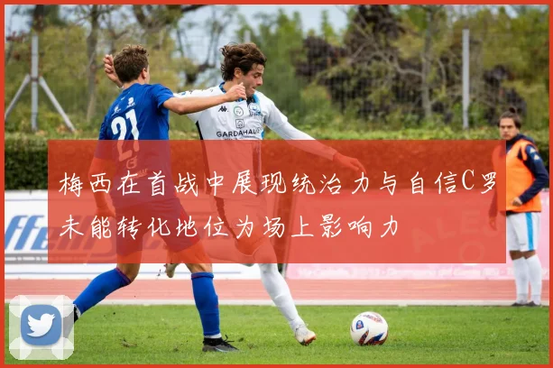 梅西在首战中展现统治力与自信C罗未能转化地位为场上影响力