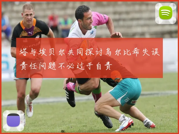 塔与埃贝尔共同探讨乌尔比希失误责任问题不必过于自责