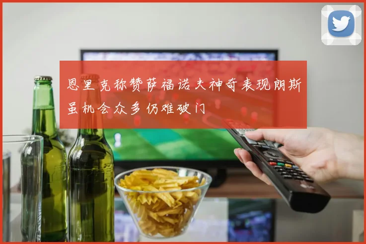恩里克称赞萨福诺夫神奇表现朗斯虽机会众多仍难破门