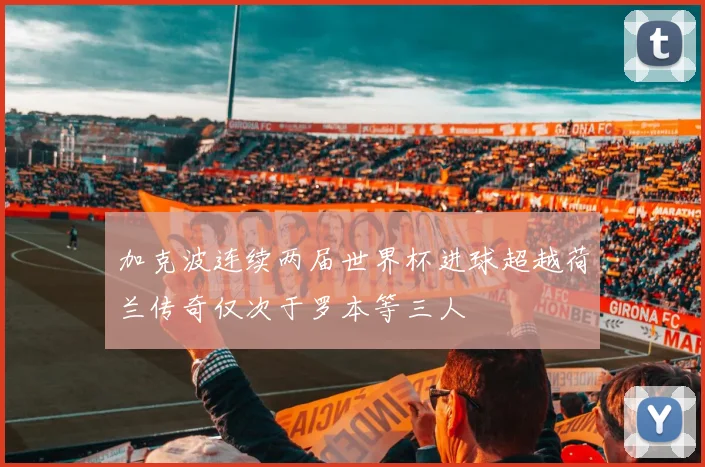 加克波连续两届世界杯进球超越荷兰传奇仅次于罗本等三人
