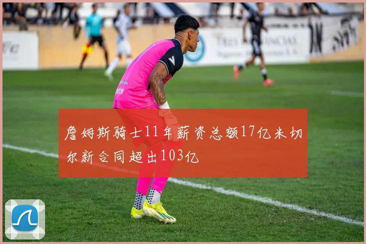 詹姆斯骑士11年薪资总额17亿米切尔新合同超出103亿