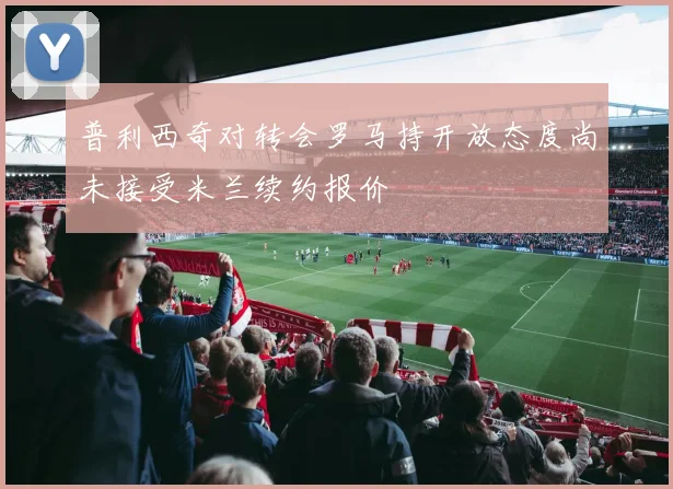 普利西奇对转会罗马持开放态度尚未接受米兰续约报价
