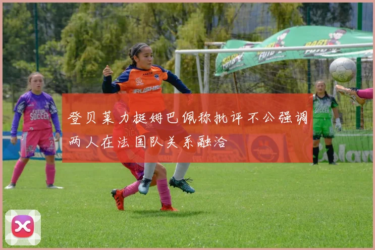 登贝莱力挺姆巴佩称批评不公强调两人在法国队关系融洽