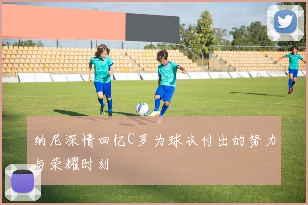 纳尼深情回忆C罗为球衣付出的努力与荣耀时刻